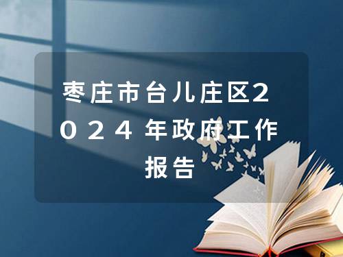 枣庄市台儿庄区2024年政府工作报告 枣庄市台儿庄区2024年政府工作报告