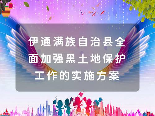 伊通满族自治县全面加强黑土地保护工作的实施方案 伊通满族自治县全面加强黑土地保护工作的实施方案