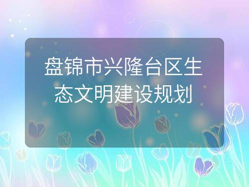 盘锦市兴隆台区生态文明建设规划 盘锦市兴隆台区生态文明建设规划