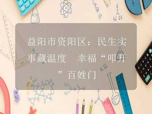 益阳市资阳区:民生实事藏温度 幸福“叩开”百姓门 益阳市资阳区:民生实事藏温度 幸福“叩开”百姓门